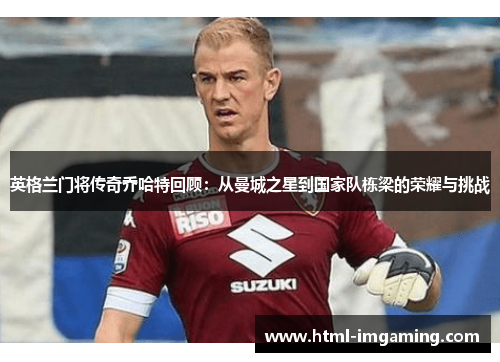 英格兰门将传奇乔哈特回顾：从曼城之星到国家队栋梁的荣耀与挑战