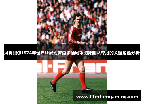 贝肯鲍尔1974年世界杯展现传奇领袖风采助德国队夺冠的关键角色分析