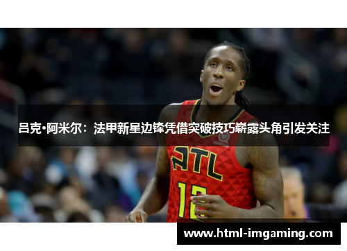 吕克·阿米尔：法甲新星边锋凭借突破技巧崭露头角引发关注