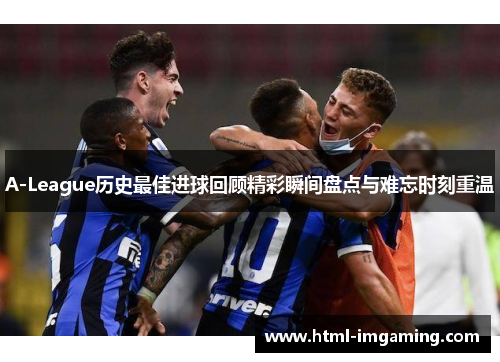 A-League历史最佳进球回顾精彩瞬间盘点与难忘时刻重温
