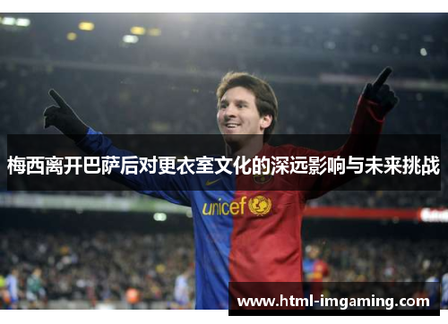 梅西离开巴萨后对更衣室文化的深远影响与未来挑战