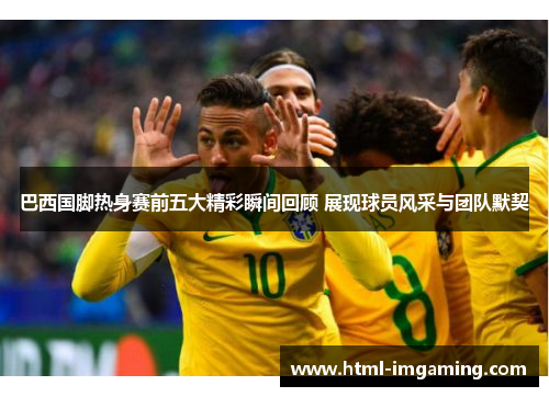 巴西国脚热身赛前五大精彩瞬间回顾 展现球员风采与团队默契