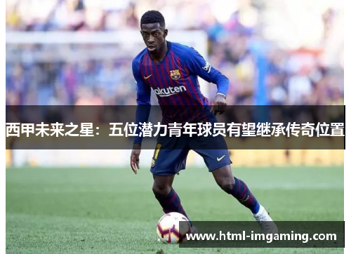 西甲未来之星：五位潜力青年球员有望继承传奇位置