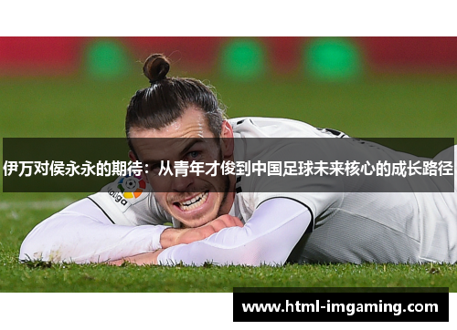 伊万对侯永永的期待：从青年才俊到中国足球未来核心的成长路径