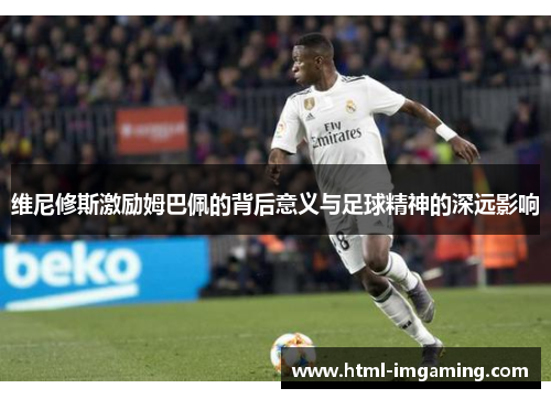 维尼修斯激励姆巴佩的背后意义与足球精神的深远影响